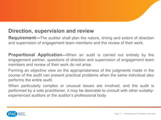 Page 17 | Confidential and Proprietary Information
Direction, supervision and review
Requirement—The auditor shall plan the nature, timing and extent of direction
and supervision of engagement team members and the review of their work.
Proportional Application—When an audit is carried out entirely by the
engagement partner, questions of direction and supervision of engagement team
members and review of their work do not arise.
Forming an objective view on the appropriateness of the judgments made in the
course of the audit can present practical problems when the same individual also
performs the entire audit.
When particularly complex or unusual issues are involved, and the audit is
performed by a sole practitioner, it may be desirable to consult with other suitably-
experienced auditors or the auditor’s professional body
 