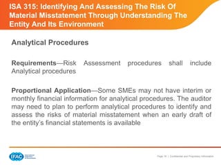 Page 18 | Confidential and Proprietary Information
ISA 315: Identifying And Assessing The Risk Of
Material Misstatement Through Understanding The
Entity And Its Environment
Analytical Procedures
Requirements—Risk Assessment procedures shall include
Analytical procedures
Proportional Application—Some SMEs may not have interim or
monthly financial information for analytical procedures. The auditor
may need to plan to perform analytical procedures to identify and
assess the risks of material misstatement when an early draft of
the entity’s financial statements is available
 