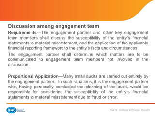 Page 19 | Confidential and Proprietary Information
Discussion among engagement team
Requirements—The engagement partner and other key engagement
team members shall discuss the susceptibility of the entity’s financial
statements to material misstatement, and the application of the applicable
financial reporting framework to the entity’s facts and circumstances.
The engagement partner shall determine which matters are to be
communicated to engagement team members not involved in the
discussion.
Proportional Application—Many small audits are carried out entirely by
the engagement partner. In such situations, it is the engagement partner
who, having personally conducted the planning of the audit, would be
responsible for considering the susceptibility of the entity’s financial
statements to material misstatement due to fraud or error.
 