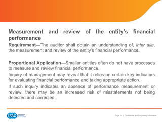 Page 20 | Confidential and Proprietary Information
Measurement and review of the entity’s financial
performance
Requirement—The auditor shall obtain an understanding of, inter alia,
the measurement and review of the entity’s financial performance.
Proportional Application—Smaller entities often do not have processes
to measure and review financial performance.
Inquiry of management may reveal that it relies on certain key indicators
for evaluating financial performance and taking appropriate action.
If such inquiry indicates an absence of performance measurement or
review, there may be an increased risk of misstatements not being
detected and corrected.
 