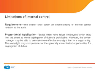 Page 21 | Confidential and Proprietary Information
Limitations of internal control
Requirement—The auditor shall obtain an understanding of internal control
relevant to the audit.
Proportional Application—SMEs often have fewer employees which may
limit the extent to which segregation of duties is practicable. However, the owner-
manager may be able to exercise more effective oversight than in a larger entity.
This oversight may compensate for the generally more limited opportunities for
segregation of duties.
 