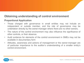 Page 22 | Confidential and Proprietary Information
Obtaining understanding of control environment
Proportional Application
• Those charged with governance in small entities may not include an
independent or outside member, and the role of governance may be
undertaken directly by the owner-manager where there are no other owners.
• The nature of the control environment may also influence the significance of
other controls, or their absence.
• Audit evidence for elements of the control environment in SMEs may not be
available in documentary form
• Attitudes, awareness and actions of management or the owner-manager are
of particular importance to the auditor’s understanding of a smaller entity’s
control environment.
 