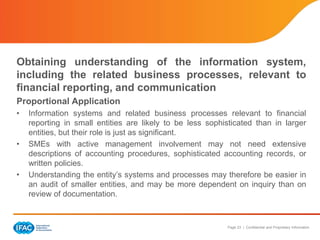 Page 23 | Confidential and Proprietary Information
Obtaining understanding of the information system,
including the related business processes, relevant to
financial reporting, and communication
Proportional Application
• Information systems and related business processes relevant to financial
reporting in small entities are likely to be less sophisticated than in larger
entities, but their role is just as significant.
• SMEs with active management involvement may not need extensive
descriptions of accounting procedures, sophisticated accounting records, or
written policies.
• Understanding the entity’s systems and processes may therefore be easier in
an audit of smaller entities, and may be more dependent on inquiry than on
review of documentation.
 
