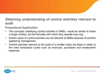 Page 24 | Confidential and Proprietary Information
Obtaining understanding of control activities relevant to
audit
Proportional Application
• The concepts underlying control activities in SMEs would be similar to those
in larger entities, but the formality with which they operate may vary.
• Certain types of control activities are not relevant to SMEs because of controls
applied by management.
• Control activities relevant to the audit of a smaller entity are likely to relate to
the main transaction cycles such as revenues, purchases and employment
expenses
 
