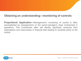 Page 25 | Confidential and Proprietary Information
Obtaining an understanding—monitoring of controls
Proportional Application—Management’s monitoring of control is often
accomplished by management’s or the owner-manager’s close involvement in
operations. This involvement often will identify significant variances from
expectations and inaccuracies in financial data leading to remedial action to the
control
 