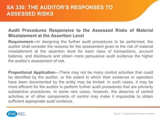 Page 26 | Confidential and Proprietary Information
SA 330: THE AUDITOR’S RESPONSES TO
ASSESSED RISKS
Audit Procedures Responsive to the Assessed Risks of Material
Misstatement at the Assertion Level
Requirement—In designing the further audit procedures to be performed, the
auditor shall consider the reasons for the assessment given to the risk of material
misstatement at the assertion level for each class of transactions, account
balance, and disclosure and obtain more persuasive audit evidence the higher
the auditor’s assessment of risk.
Proportional Application—There may not be many control activities that could
be identified by the auditor, or the extent to which their existence or operation
have been documented by the entity may be limited. In such cases, it may be
more efficient for the auditor to perform further audit procedures that are primarily
substantive procedures. In some rare cases, however, the absence of control
activities or of other components of control may make it impossible to obtain
sufficient appropriate audit evidence.
 