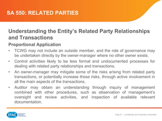 Page 27 | Confidential and Proprietary Information
SA 550: RELATED PARTIES
Understanding the Entity’s Related Party Relationships
and Transactions
Proportional Application
• TCWG may not include an outside member, and the role of governance may
be undertaken directly by the owner-manager where no other owner exists.
• Control activities likely to be less formal and undocumented processes for
dealing with related party relationships and transactions.
• An owner-manager may mitigate some of the risks arising from related party
transactions, or potentially increase those risks, through active involvement in
all the main aspects of the transactions.
• Auditor may obtain an understanding through inquiry of management
combined with other procedures, such as observation of management’s
oversight and review activities, and inspection of available relevant
documentation.
 