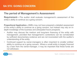 Page 29 | Confidential and Proprietary Information
SA 570: GOING CONCERN
The period of Management’s Assessment
Requirement—The auditor shall evaluate management’s assessment of the
entity’s ability to continue as a going concern.
Proportional Application—SMEs may not have prepared a detailed assessment
of the entity’s ability to continue as a going concern, but instead may rely on in-
depth knowledge of the business and anticipated future prospects.
• Auditor may discuss the medium and long-term financing of the entity with
management, provided that management’s contentions can be corroborated
by sufficient documentary evidence and are not inconsistent with the auditor’s
understanding of the entity.
• Continued support by owner-managers is often important to smaller entities’
ability to continue as a going concern. Where a small entity is largely financed
by a loan from the owner-manager, it may be important that these funds are
not withdrawn.
 