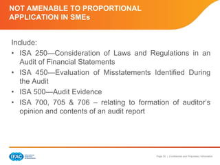 Page 30 | Confidential and Proprietary Information
NOT AMENABLE TO PROPORTIONAL
APPLICATION IN SMEs
Include:
• ISA 250—Consideration of Laws and Regulations in an
Audit of Financial Statements
• ISA 450—Evaluation of Misstatements Identified During
the Audit
• ISA 500—Audit Evidence
• ISA 700, 705 & 706 – relating to formation of auditor’s
opinion and contents of an audit report
 