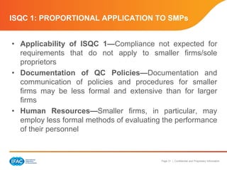 Page 31 | Confidential and Proprietary Information
ISQC 1: PROPORTIONAL APPLICATION TO SMPs
• Applicability of ISQC 1—Compliance not expected for
requirements that do not apply to smaller firms/sole
proprietors
• Documentation of QC Policies—Documentation and
communication of policies and procedures for smaller
firms may be less formal and extensive than for larger
firms
• Human Resources—Smaller firms, in particular, may
employ less formal methods of evaluating the performance
of their personnel
 