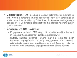Page 32 | Confidential and Proprietary Information
• Consultation—SMP needing to consult externally, for example, a
firm without appropriate internal resources, may take advantage of
advisory services provided by Other firms; Professional and regulatory
bodies; or Commercial organizations that provide relevant quality
control services.
• Engagement QC Reviewer
– Engagement partner in SMP may not to able be avoid involvement
in selecting the engagement quality control reviewer.
– Suitably qualified external persons may be contracted SMP
identifies engagements requiring engagement QC reviews.
Alternatively, some sole practitioners or small firms may wish to
use other firms to facilitate engagement quality control reviews
 