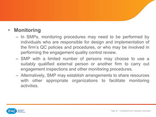 Page 33 | Confidential and Proprietary Information
• Monitoring
– In SMPs, monitoring procedures may need to be performed by
individuals who are responsible for design and implementation of
the firm’s QC policies and procedures, or who may be involved in
performing the engagement quality control review.
– SMP with a limited number of persons may choose to use a
suitably qualified external person or another firm to carry out
engagement inspections and other monitoring procedures.
– Alternatively, SMP may establish arrangements to share resources
with other appropriate organizations to facilitate monitoring
activities.
 