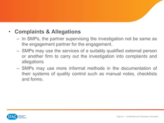 Page 34 | Confidential and Proprietary Information
• Complaints & Allegations
– In SMPs, the partner supervising the investigation not be same as
the engagement partner for the engagement.
– SMPs may use the services of a suitably qualified external person
or another firm to carry out the investigation into complaints and
allegations
– SMPs may use more informal methods in the documentation of
their systems of quality control such as manual notes, checklists
and forms.
 