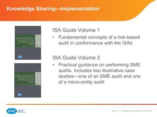 Page 35 | Confidential and Proprietary Information
Knowledge Sharing—Implementation
ISA Guide Volume 1
• Fundamental concepts of a risk-based
audit in conformance with the ISAs
ISA Guide Volume 2
• Practical guidance on performing SME
audits. Includes two illustrative case
studies—one of an SME audit and one
of a micro-entity audit
 