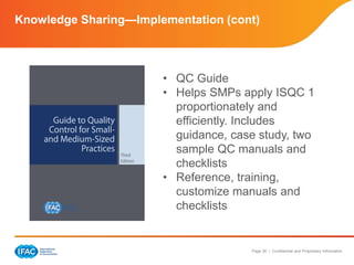 Page 36 | Confidential and Proprietary Information
Knowledge Sharing—Implementation (cont)
• QC Guide
• Helps SMPs apply ISQC 1
proportionately and
efficiently. Includes
guidance, case study, two
sample QC manuals and
checklists
• Reference, training,
customize manuals and
checklists
 