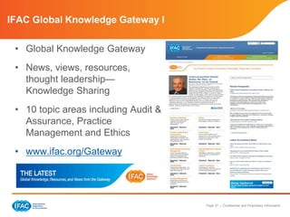 Page 37 | Confidential and Proprietary Information
• Global Knowledge Gateway
• News, views, resources,
thought leadership—
Knowledge Sharing
• 10 topic areas including Audit &
Assurance, Practice
Management and Ethics
• www.ifac.org/Gateway
IFAC Global Knowledge Gateway I
 