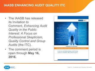 Page 39 | Confidential and Proprietary Information
IAASB ENHANCING AUDIT QUALITY ITC
• The IAASB has released
its Invitation to
Comment, Enhancing Audit
Quality in the Public
Interest: A Focus on
Professional Skepticism,
Quality Control and Group
Audits (the ITC).
• The comment period is
open through May 16,
2016.
 