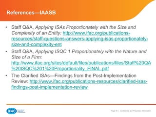 Page 40 | Confidential and Proprietary Information
References—IAASB
• Staff Q&A, Applying ISAs Proportionately with the Size and
Complexity of an Entity: http://www.ifac.org/publications-
resources/staff-questions-answers-applying-isas-proportionately-
size-and-complexity-ent
• Staff Q&A, Applying ISQC 1 Proportionately with the Nature and
Size of a Firm:
http://www.ifac.org/sites/default/files/publications/files/Staff%20QA
%20ISQC%201%20Proportionality_FINAL.pdf
• The Clarified ISAs—Findings from the Post-Implementation
Review: http://www.ifac.org/publications-resources/clarified-isas-
findings-post-implementation-review
 