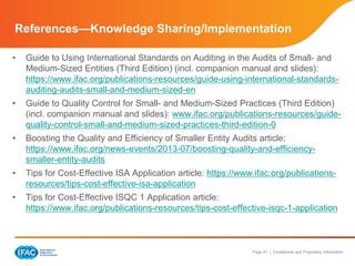 Page 41 | Confidential and Proprietary Information
References—Knowledge Sharing/Implementation
• Guide to Using International Standards on Auditing in the Audits of Small- and
Medium-Sized Entities (Third Edition) (incl. companion manual and slides):
https://www.ifac.org/publications-resources/guide-using-international-standards-
auditing-audits-small-and-medium-sized-en
• Guide to Quality Control for Small- and Medium-Sized Practices (Third Edition)
(incl. companion manual and slides): www.ifac.org/publications-resources/guide-
quality-control-small-and-medium-sized-practices-third-edition-0
• Boosting the Quality and Efficiency of Smaller Entity Audits article:
https://www.ifac.org/news-events/2013-07/boosting-quality-and-efficiency-
smaller-entity-audits
• Tips for Cost-Effective ISA Application article: https://www.ifac.org/publications-
resources/tips-cost-effective-isa-application
• Tips for Cost-Effective ISQC 1 Application article:
https://www.ifac.org/publications-resources/tips-cost-effective-isqc-1-application
 