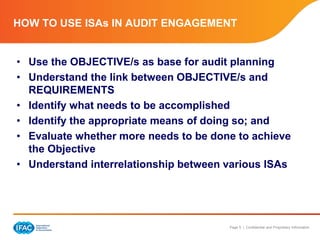 Page 5 | Confidential and Proprietary Information
HOW TO USE ISAs IN AUDIT ENGAGEMENT
• Use the OBJECTIVE/s as base for audit planning
• Understand the link between OBJECTIVE/s and
REQUIREMENTS
• Identify what needs to be accomplished
• Identify the appropriate means of doing so; and
• Evaluate whether more needs to be done to achieve
the Objective
• Understand interrelationship between various ISAs
 