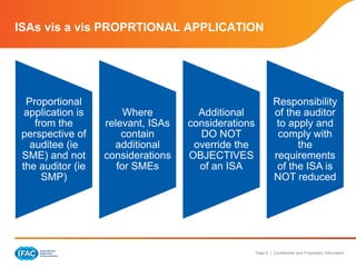 Page 6 | Confidential and Proprietary Information
ISAs vis a vis PROPRTIONAL APPLICATION
Proportional
application is
from the
perspective of
auditee (ie
SME) and not
the auditor (ie
SMP)
Where
relevant, ISAs
contain
additional
considerations
for SMEs
Additional
considerations
DO NOT
override the
OBJECTIVES
of an ISA
Responsibility
of the auditor
to apply and
comply with
the
requirements
of the ISA is
NOT reduced
 