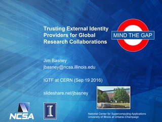 National Center for Supercomputing Applications
University of Illinois at Urbana–Champaign
Trusting External Identity
Providers for Global
Research Collaborations
Jim Basney
jbasney@ncsa.illinois.edu
IGTF at CERN (Sep 19 2016)
slideshare.net/jbasney
MIND THE GAP
 