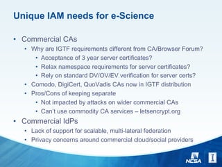 Unique IAM needs for e-Science
• Commercial CAs
• Why are IGTF requirements different from CA/Browser Forum?
• Acceptance of 3 year server certificates?
• Relax namespace requirements for server certificates?
• Rely on standard DV/OV/EV verification for server certs?
• Comodo, DigiCert, QuoVadis CAs now in IGTF distribution
• Pros/Cons of keeping separate
• Not impacted by attacks on wider commercial CAs
• Can’t use commodity CA services – letsencrypt.org
• Commercial IdPs
• Lack of support for scalable, multi-lateral federation
• Privacy concerns around commercial cloud/social providers
 