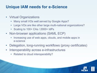 Unique IAM needs for e-Science
• Virtual Organizations
• Many small VOs well served by Google Apps?
• Large VOs are like other large multi-national organizations?
• Scaling to 100+ CAs / 2000+ IdPs
• Non-browser applications (SAML ECP)
• Increasing use of web apps, clouds, and mobile apps in
e-science
• Delegation, long-running workflows (proxy certificates)
• Interoperability across e-infrastructures
• Related to cloud interoperability?
 