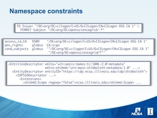 Namespace constraints
TO Issuer "/DC=org/DC=cilogon/C=US/O=CILogon/CN=CILogon OSG CA 1" 
PERMIT Subject "/DC=org/DC=opensciencegrid/.*"
access_id_CA X509 '/DC=org/DC=cilogon/C=US/O=CILogon/CN=CILogon OSG CA 1'
pos_rights globus CA:sign
cond_subjects globus '"/DC=org/DC=cilogon/C=US/O=CILogon/CN=CILogon OSG CA 1"
"/DC=org/DC=opensciencegrid/*"'
<EntitiesDescriptor xmlns="urn:oasis:names:tc:SAML:2.0:metadata"
xmlns:shibmd="urn:mace:shibboleth:metadata:1.0" ...>
<EntityDescriptor entityID="https://idp.ncsa.illinois.edu/idp/shibboleth">
<IDPSSODescriptor ...>
<Extensions>
<shibmd:Scope regexp="false">ncsa.illinois.edu</shibmd:Scope> ...
 