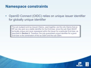 Namespace constraints
• OpenID Connect (OIDC) relies on unique issuer identifier
for globally unique identifier
The sub (subject) and iss (issuer) Claims, used together, are the only Claims that an
RP can rely upon as a stable identifier for the End-User, since the sub Claim MUST
be locally unique and never reassigned within the Issuer for a particular End-User, as
described in Section 2. Therefore, the only guaranteed unique identifier for a given
End-User is the combination of the iss Claim and the sub Claim.
 