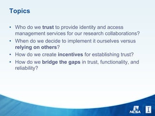 Topics
• Who do we trust to provide identity and access
management services for our research collaborations?
• When do we decide to implement it ourselves versus
relying on others?
• How do we create incentives for establishing trust?
• How do we bridge the gaps in trust, functionality, and
reliability?
 