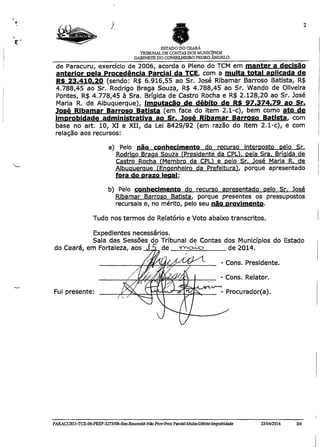 ESTADO DO CEARÁ
TRIBUNALDE CONTAS DOS MUNICÍPIOS
GABINETE DO CONSELHEIRO PEDRO ÂNGELO
de Paracuru, exercício de 2006, acorda o Pleno do TCM em manter a decisão
anterior oela Procedência Parcial da TCE. com a multa total aplicada de
RS 23.410.20 (sendo: R$ 6.916,55 ao Sr. José Ribamar Barroso Batista, R$
4.788,45 ao Sr. Rodrigo Braga Souza, R$ 4.788,45 ao Sr. Wando de Oliveira
Pontes, R$ 4.778,45 à Sra. Brígida de Castro Rocha e R$ 2.128,20 ao Sr. José
Maria R. de Albuquerque), imputação de débito de R$ 97.374,79 ao Sr.
José Ribamar Barroso Batista (em face do item 2.1-c), bem como ato de
improbidade administrativa ao Sr. José Ribamar Barroso Batista, com
base no art. 10, XI e XII, da Lei 8429/92 (em razão do item 2.1-c), e com
relação aos recursos:
a) Pelo não conhecimento do recurso interposto pelo Sr.
Rodrigo Braaa Souza fPresidente da CPÜ. pela Sra. Brígida de
Castro Rocha (Membro da CPU e pelo Sr. José Maria R. de
Albuquerque ÍEngenheiro da Prefeitura’), porque apresentado
fora do prazo legal:
b) Pelo conhecimento do recurso apresentado pelo Sr. José
Ribamar Barroso Batista, porque presentes os pressupostos
recursais e, no mérito, pelo seu não provimento.
Tudo nos termos do Relatório e Voto abaixo transcritos.
Expedientes necessários.
Sala das Sessões do Tribunal de Contas dos Municípios do Estado
do Ceará, em Fortalí de 2014.
- Cons. Presidente.
- Cons. Relator.
Fui presente: - Procurador(a).
PARACURU-TCE-06-PREF-3273/08-Rec.Reconsid-NâoProv-ProcParcia]-Multa-Débito-Improbidade 23/04/2014 IM
 