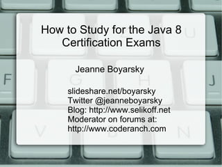 How to Study for the Java 8
Certification Exams
slideshare.net/boyarsky
Twitter @jeanneboyarsky
Blog: http://www.selikoff.net
Moderator on forums at:
http://www.coderanch.com
Jeanne Boyarsky
 