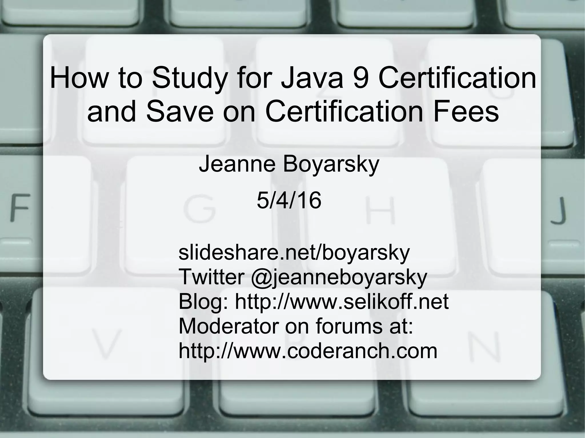 How to Study for Java 9 Certification
and Save on Certification Fees
slideshare.net/boyarsky
Twitter @jeanneboyarsky
Blog: http://www.selikoff.net
Moderator on forums at:
http://www.coderanch.com
Jeanne Boyarsky
5/4/16
 