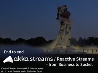 Konrad `ktoso` Malawski & Johan Andrén
pic: 1:1 scale Gundam model @ Odaiba, Tokyo
streams / Reactive Streams
End to end
– from Business to Socket
 