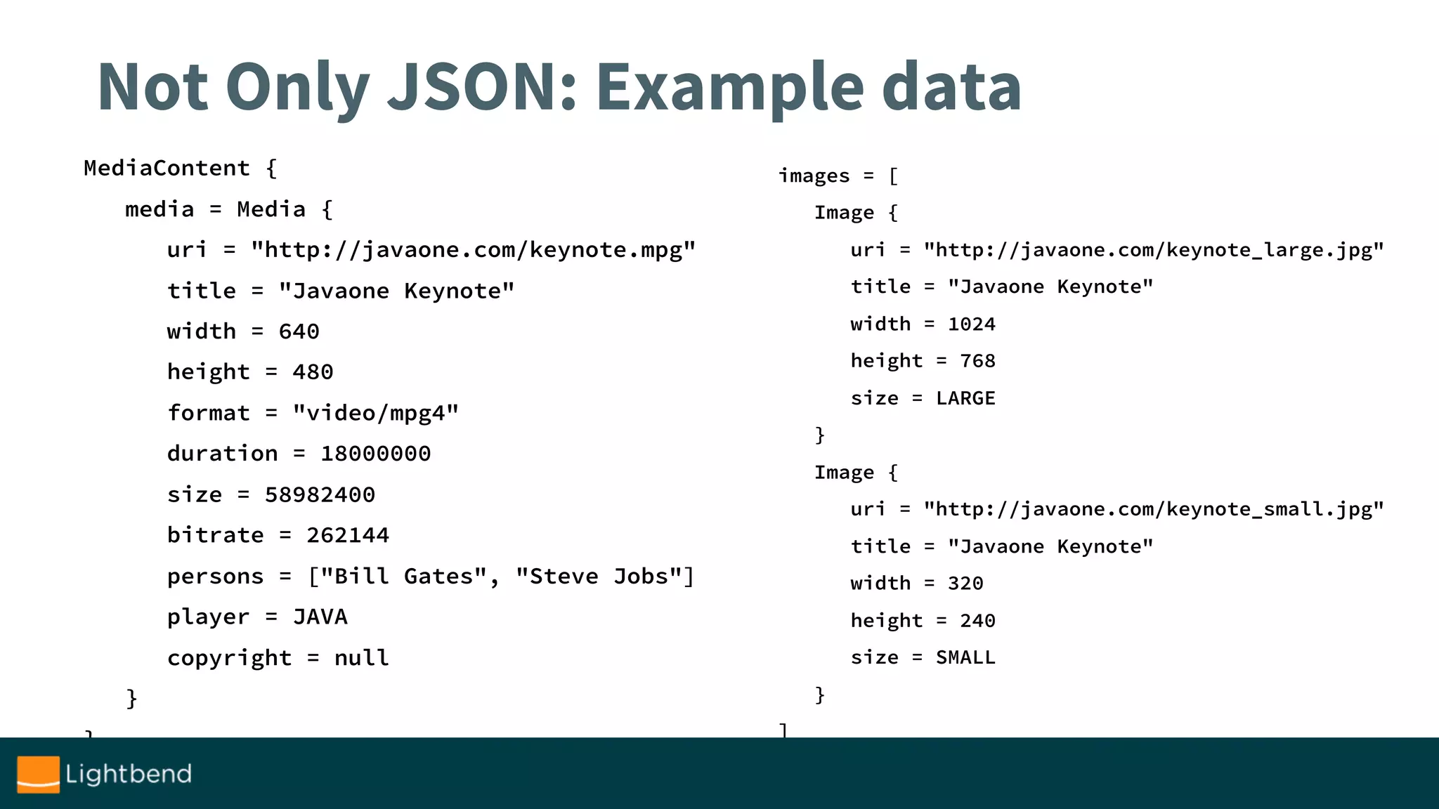Not Only JSON: Example data
MediaContent {
media = Media {
uri = "http://javaone.com/keynote.mpg"
title = "Javaone Keynote"
width = 640
height = 480
format = "video/mpg4"
duration = 18000000
size = 58982400
bitrate = 262144
persons = ["Bill Gates", "Steve Jobs"]
player = JAVA
copyright = null
}
}
images = [
Image {
uri = "http://javaone.com/keynote_large.jpg"
title = "Javaone Keynote"
width = 1024
height = 768
size = LARGE
}
Image {
uri = "http://javaone.com/keynote_small.jpg"
title = "Javaone Keynote"
width = 320
height = 240
size = SMALL
}
]
 