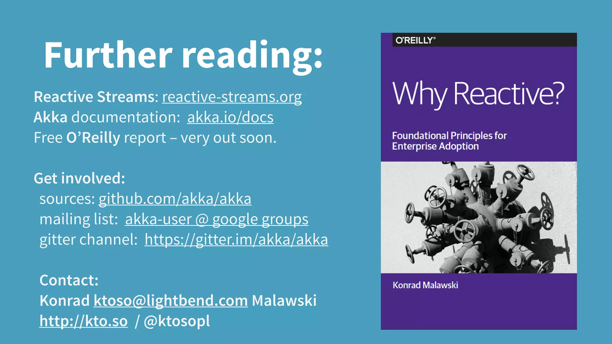 Further reading:
Reactive Streams: reactive-streams.org
Akka documentation: akka.io/docs
Free O’Reilly report – very out soon.
Get involved:
sources: github.com/akka/akka
mailing list: akka-user @ google groups
gitter channel: https://gitter.im/akka/akka
Contact:
Konrad ktoso@lightbend.com Malawski
http://kto.so / @ktosopl
 