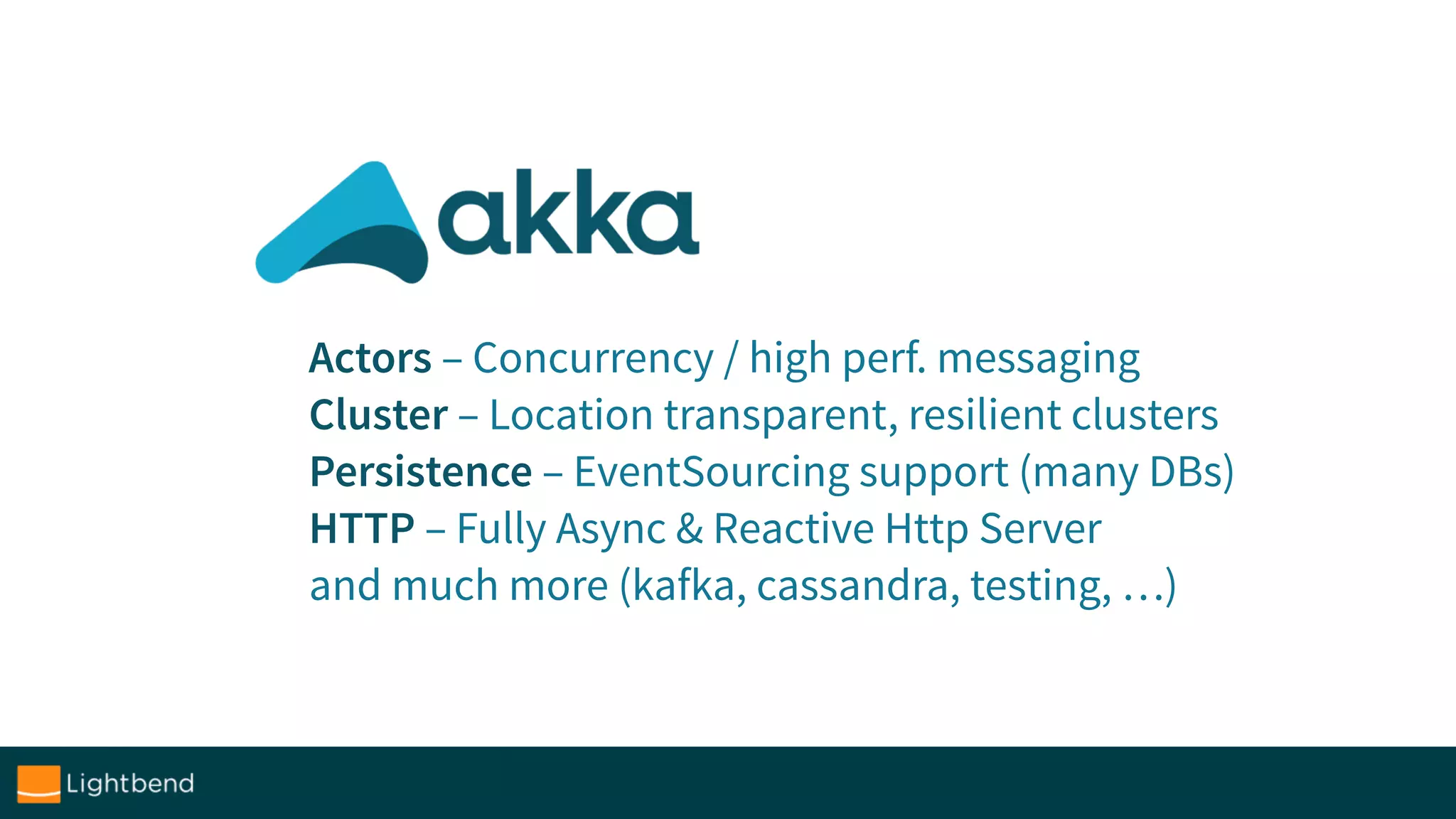 Actors – Concurrency / high perf. messaging
Cluster – Location transparent, resilient clusters
Persistence – EventSourcing support (many DBs)
HTTP – Fully Async & Reactive Http Server
and much more (kafka, cassandra, testing, …)
 