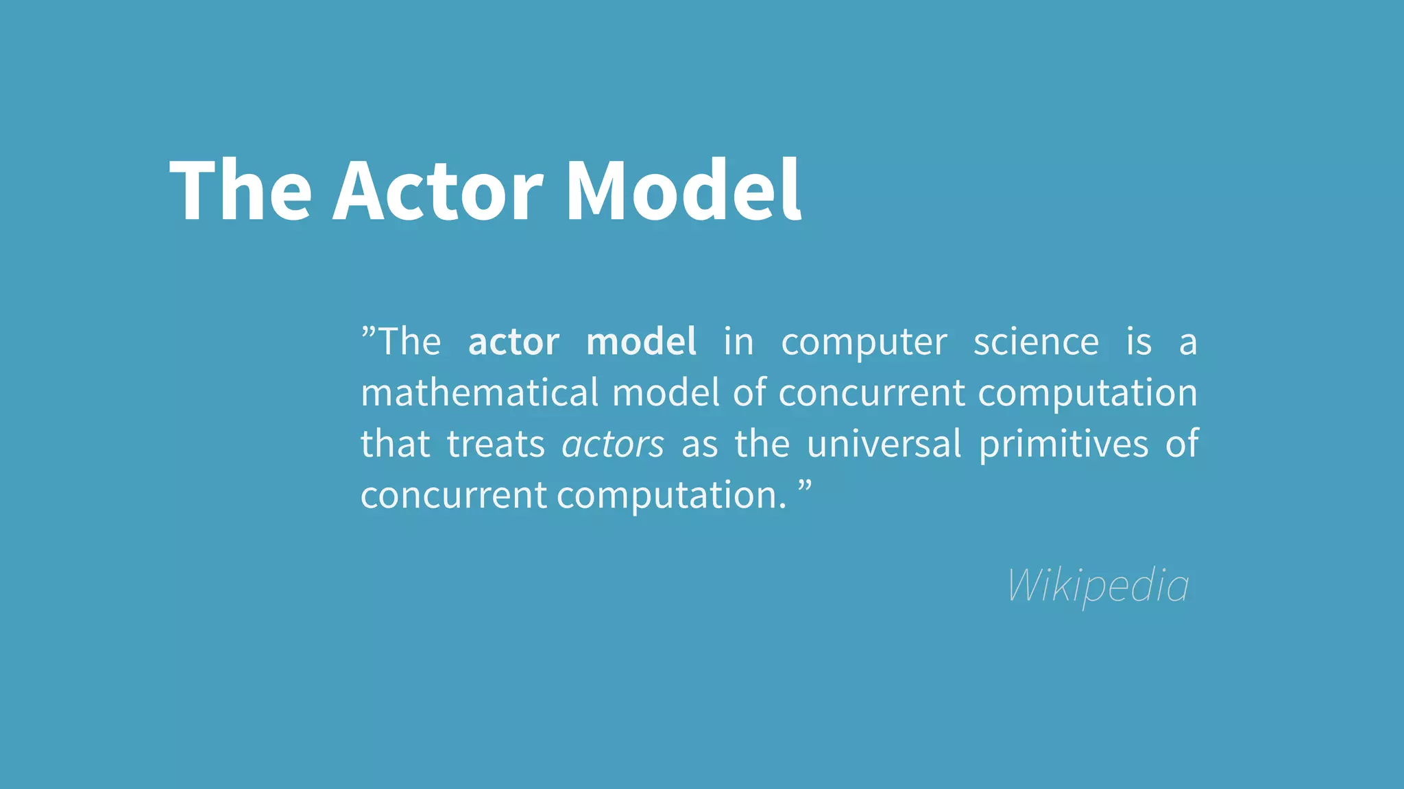 ”The actor model in computer science is a
mathematical model of concurrent computation
that treats actors as the universal primitives of
concurrent computation. ”
Wikipedia
The Actor Model
 