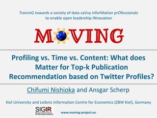www.moving-project.eu
TraininG towards a society of data-saVvy inforMation prOfessionals
to enable open leadership INnovation
Chifumi Nishioka and Ansgar Scherp
Profiling vs. Time vs. Content: What does
Matter for Top-k Publication
Recommendation based on Twitter Profiles?
Kiel University and Leibniz Information Centre for Economics (ZBW Kiel), Germany
 