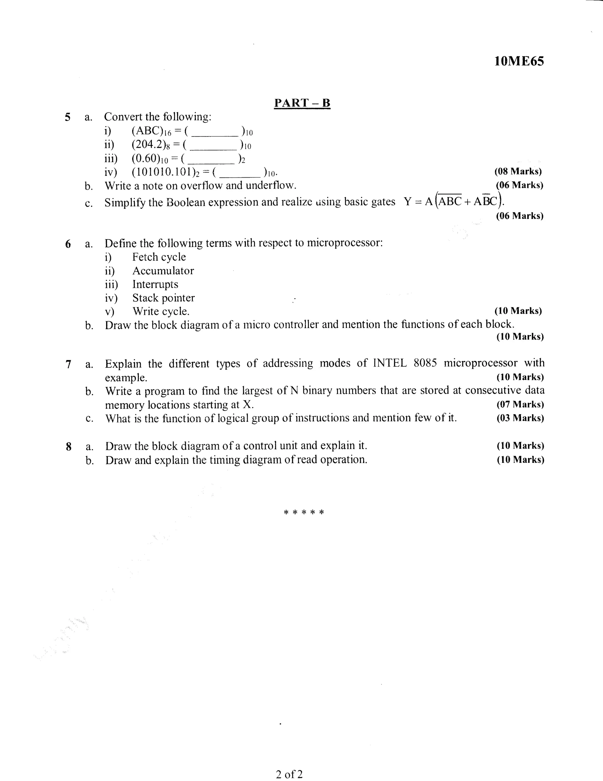a.
PART _ B
Convert the following:
i) (ABC)ro:(--_-)ro
ii) (204.2)s:(-)ro
iii) (0.60)ro:(
-)z
iv) (101010.101)2 : (
-)ro.
Write a note on overflow and underflow.
10M865
(08 Marks)
(06 Marks)b.
Simplify the Boolean expression and realize .ising basic gates Y = A (^* + AeC).
a. I)raw the block diagram of a control unit and explain it.
b. Draw and explain the timing diagram of read operation.
a.
(06 Marks)
Define the following terms with respect to microprocessor:
r) Fetch cycle
ii) Accumulator
iii) Interrupts
iv) Stack pointer
v) Write cycle. (10 Marks)
Draw the block diagram of a micro controller and mention the functions of each block.
(10 Marks)
Explain the different types of addressing modes of INTEL 8085 microprocessor with
example. (10 Marks)
Write a program to find the largest of N binary numbers that are stored at consecutive data
memory locations starting at X. (07 Ntarks)
What is the function of logical group of instructions anci mention few of it. (03 Marks)
b.
a.
b.
ri
(10 Marks)
(10 Marks)
d<*{<*{<
2 of 2
 
