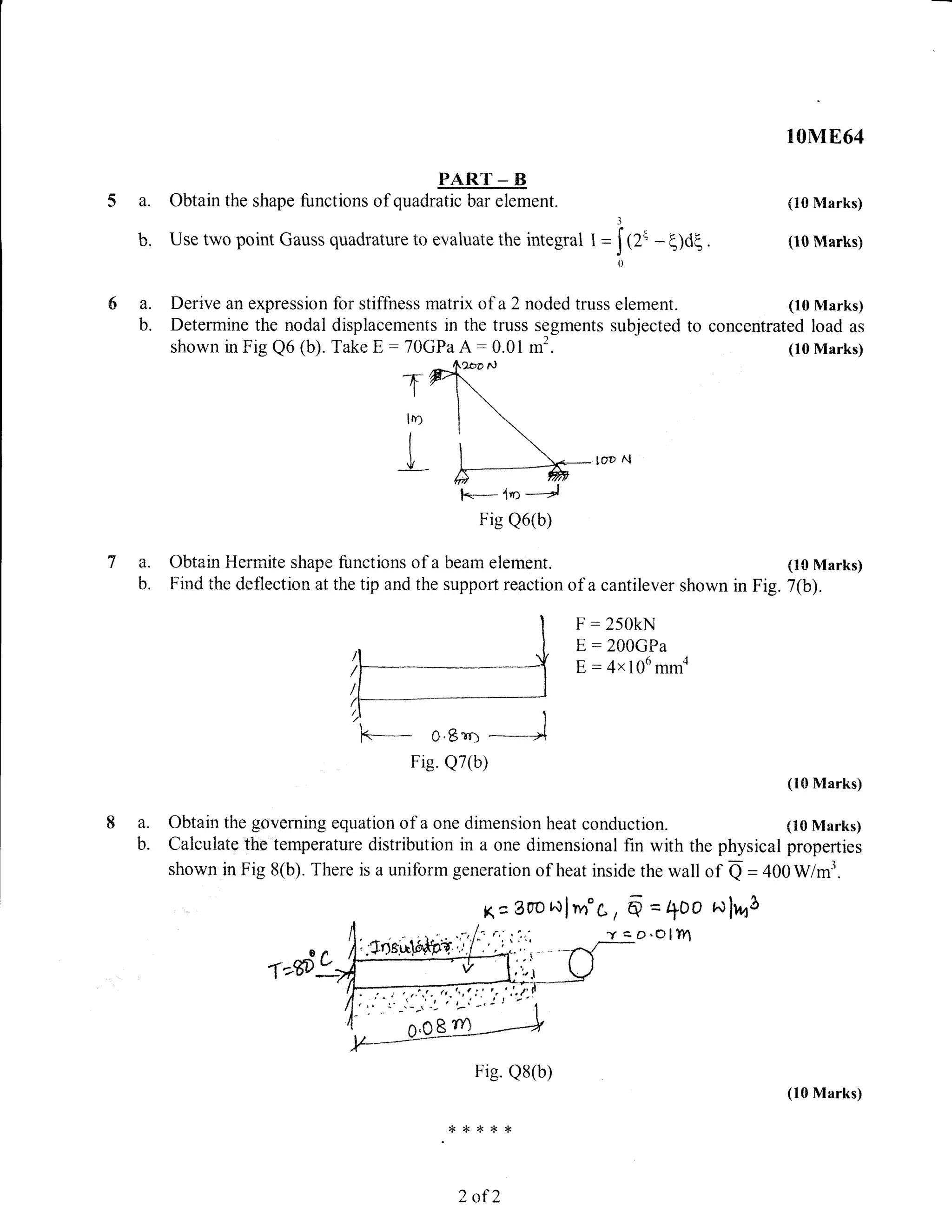 PART _ ts
a. Obtain the shape functions of quadratic bar element.
b. Use two point Gauss quadrature to evaluaie the integral I =
3
Irr'0
10ME64
(10 Marks)
. (10 Marks)
(10 Marks)
concentrated load as
a. Derive an expression
b. Determine the nodal
shown in Fig Q6 (b).
- q)dq
for stiffness matrix of a 2 noded truss element.
displacements in the truss segments subjected to
TakeE:70GPaA:0.01 m2. (10 Marks)
l
T
lo
[oD N
a. Obtain Hermite shape functions of a beam element. (10 Marks)
b. Find the deflection at the tip and the support reaction of a cantilever shown in Fig. 7(b).
F : 250kN
E, : 2OCGPa
E : 4x 106 mma
k-*- o,Bro
Fig. Q7(b)
(10 Marks)
a. Obtain the governing equation of a one dimension heat conduction. (10 Marks)
b. Calculate the temperature distribution in a one dimensional fin with the physical properties
shown in Fig 8(b). There is a uniform generation of heat inside the wall of Q = 400Wm3.
K:.Oo'oNlnn'C, 6 = +Oo Nlr,o$
Yco.CIl?n
Fig. Q8(b)
{<*r,<*{<
2 af 2
l.k- 4n -*4
Fig Q6(b)
(10 Marks)
 