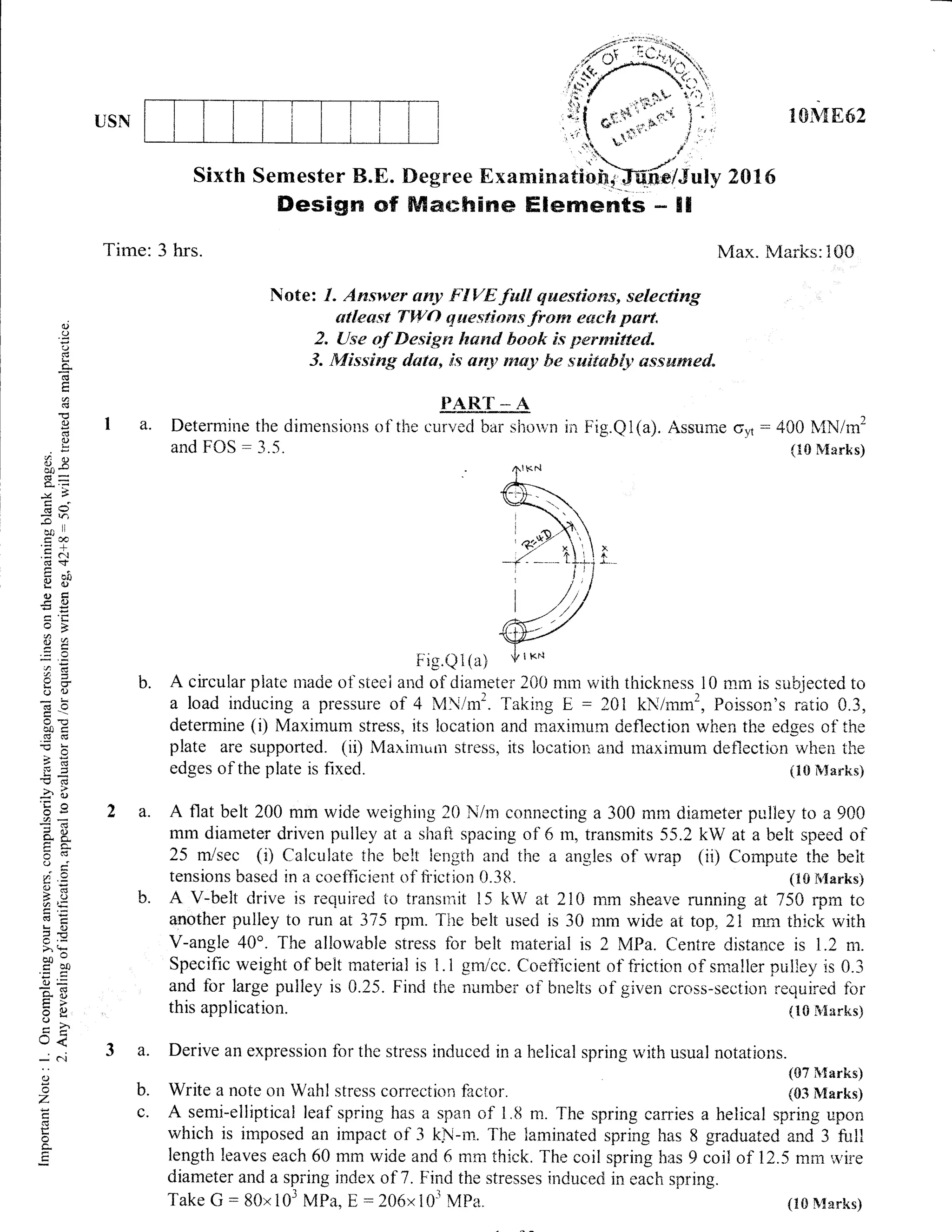 USN
Sixth Semester B.E.
Desisrr G'f
Tirne: 3 hrs.
1E&q862
2016
Max. Vtrarks: i00
a.
0.)
()
,J
L<
d
E
a
(g
()
!
8Rw
6=
Q,t-
.:4 ?
CB I,
7t,
.= c
df
gc)
(l)tr
la d)
Ee
a(ts
o '1)
b0d
=L
!v)
.c(d
i6'8s
aa
dEFc-
CV
0();
a"J
S()<atI
tr 6)
=fi
@o
do0
:.=
udj
=6)
U<
_ c.t
c)
o
z
ti
o
c.
E
Note: l" Answer $ny FIVErtril qwestiows, selecting
o$leewt TWO questiorus frorn esch Bart.
2" {-tse of Desigra hawl book is permtitted.
3. Missing data, is anlt ntey be switabl_v, ssswm€d"
PART -- A
Determine the dimerisions of the r:ur.red bar siror^;n
and FOS : 3.5.
ir"r Fig.Q1(a). Assurne oyt : 400 N,{N/m2
(I0 &{arks)
{.1S ir'$*rks}
(S7 ft{arks}
b. Write a note on Walrl stress correcticrn factor. (03 Marks)
c. A semi-elliptical leaf spring has a span of 1.8 m. The spring carries a helical spring upoil
which is imposed an impact of 3 kN-m. The laminated spring has 8 graduated and 3 full
length leaves each 60 mm wide and 6 rnm thick. The coil spring has 9 coil of 12.5 rnm',ryire
diameter and a spi'ing index of 7 . Find the stresses induce<tr in each spring.
Take G:80x103 MPa, E: 2A6xl03 Mpa"
F ig.Q i (a)
b. A circular piate nrade of steei arid of diameter 200 mm with thickness l0 rnm is subjected to
a load inducing a pressure of 4 MN/m2. laking E : 2Al kN/nrrn2, Poisson's ratio 0.3,
determine (i) Maximurn stress, its location and maximurn deflection when the edges of the
plate are supported. (ii) Maxinrr,rn stress, its location and rnaximum deflection when the
edges of the plate is fixed. (trti ft,Xarksi
a. A flat belt 200 mm wide weighing 20 N/rn connecting a 300 mm diarneter pulley to a 900
mm diameter driven pulley at a shaflt spacing of 5 rn, transmits 55.2 kW at a belt speed of
25 m/sec (i) Calculate ihe belt length an<i tire a angles of wrap (ii) Compute the beit
tensions based in a coefficient of fiiction 0.3tt. (10 h'{arks)
b. A V-belt drive is requirerj to transr,it 15 kW at 210 mm sheave running at 75* rpm ta
another pulley to run at 375 rpm. The belt usecl is 30 rnm wide at top, 2{ mm thick with
V-angle 40o. The allowable stress for belt material is 2 MPa. Centre distance is L.2 m.
Specific weight of belt material is tr.1 gmicc. CoeiEcient of friction of srnaller pulley is 0"3
and for large pulley is 0.25. Find the number cfl bnelts of given cross-section required for
this application.
a. Derive an expression for the stress induced in a helical spring r,vith usual notations.
{1S &!arks)
 