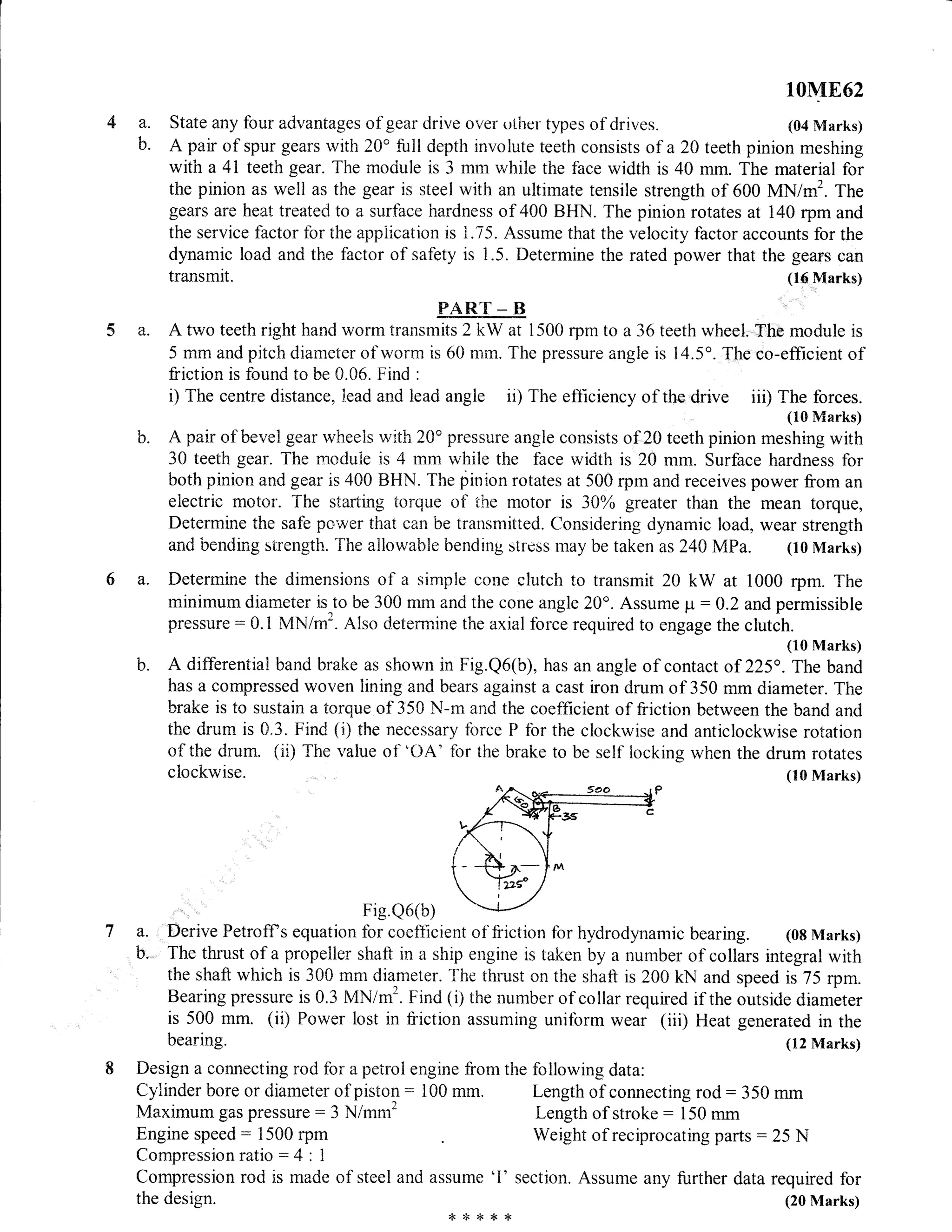 b.
10M862
a. State any four advantages of geffi Crive over uther types of drives. (04 Marks)
b. A pair of spur gears ivith 20'fuil depth involute teeth consists of a20 teeth pinion meshing
with a 4l teeth gear. The mociule is 3 mm i.vhile the face width is 40 mm. The material for
the pinion as weil as the gear is steel with an ultimate tensile strength of 600 MN tnf . ttte
gears are heat treated to a surface hardness of 400 BHN. The pinion rotates at 140 rpm and
the service factor for the appiication is 1.75. Assume that the velocity factor accounts for the
dynarnic load and the factor of safety is 1.5. Determine the rated power that the gears can
transmit. (16 Marks)
PAR'['_ B
a. A two teeth right hand worm transmits 2 kW at 1500 rpm to a36 teeth wheel. Tho module is
5 mm and pitch diameter of worn:l is 60 rnrn. The pressure angle is 14.5". The co-efficient of
friction is found to be 0.06. Find :
i) The centre distance, iead and lead angie ii) The efticiency of the drive ,tD
T;ffffi
A pair of"bevel gear rvheels with 20" pres-qure angle consists of 20 teeth pinion meshing with
30 teeth gear. The mcduie is 4 mm whiie the face width is 20 mm. Surface hardness for
both pinion and gear is 400 BHN. The pinion rotates at 500 rpm and receives power from an
electric motor. The starting torque of the motor is 3A% greater than the mean torque,
Determine the safe power that can be transmitted. Considering dynamic load. wear strength
and bending strength. The ailowable bending stress may be taken as240 MPa. (l0Marks)
Determine the dimensions of a simple cone clutch to transmit 20 kW at 1000 rpm. The
minimum diameter is to be 300 mm and the cone angle 20o. Assume p - A.2 and permissible
pressure : 0. tr MN/m2" Also deterrnine the axtal force required to engage the chtCh.
(10 Marks)
A differentiai band brake as shown in Fig.Q6(b), has an angle of contact of 225o . The band
has a compressed woven lining and bears against a cast iron drum of 350 mm diameter. The
brake is to sustain a torque of 350 N-rn and the coefficient of friction between the band and
the drum is 0.3. Find (i) the necessary fbrce P for the clockwise and anticlockwise rotation
of ttre drurn. (ii) The value of 'L)A' for the brake to be self iocking when the drum rotates
ciockwise. (10 Marks)
Fig Q6(b)
a. Derive Petroff s equation for coefficient of fiiction for h,v-drodynamic bearing. (08 Marks)
b. The thrust of a propeltrer shaft in a ship engine is taken by a number of collars integral with
the shaft which is 300 mm diameter. The thrust on the shaft is 200 kN and speed is 75 rpm.
Bearing pressure is 0.3 MN/m2. Find (i) the number of collar required if the outside diameter
is 500 mm. (ii) Power lost in friction assuming uniform wear (iii) Heat generated in the
a.
b.
bearing.
Design a connecting rod for a peirol engine fi^om the
Cylinder bore or diameter of piston: 100 mm.
Maxirnum gas pressure - 3 N/mm2
Engine speed : 1500 rpftx
Compressionratio:4:1
Compression rori is made of steel and assume
the design.
(12 Marks)
following data:
Length of connecting rod - 350 mm
Length of stroke : 150 mm
Weight of reciprocating parts : 25 N
'l' section. Assume any further data required for
(20 Marks)
,F>F**r<
 