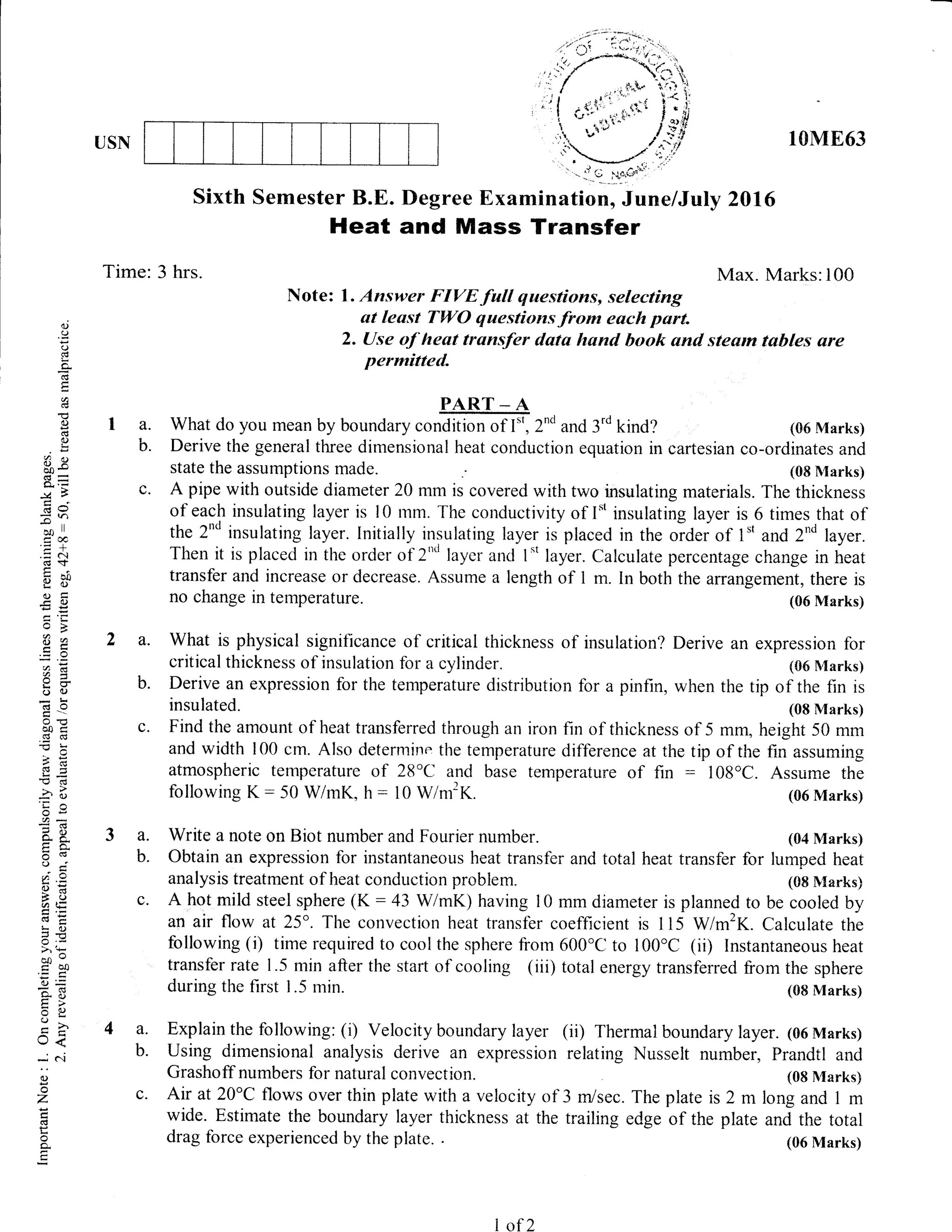 USN 10ME63
Sixth Semester B.E. flegree Examination, June/July 2Dffi
Heat and Mass Transf,er
Time: 3 hrs. Max. Marks:100
Note: l. Answer FIVE full questions, selecting
at least TWO questions.from euch part.
2. Use oJ'heat transfer dats hsnd book ond stesrn tables are
permitted.
PAR.T _,d
a. What do you mean by boundary condition of I", 2'o and 3'd kind? (06 Marks)
b. Derive the general three dimensional heat conduction equation in cartesian co-ordinates and
state the assumptions made. (08 l{arks)
c. A pipe with outside diameter 20 mm is covered with two insulating materials. The thickness
of each insulating layer is l0 rnm. The conductivity of I" insulating layer is 6 times that of
the 2"d insulating layer. [nitially insulating layer is placed in the ordeiof 1't and 2"d layer.
Then it is placed in the order of 2"'r layer and 1*t layer. Calculate percentage change in heat
transfer and increase or decrease. Assume a length of I m. In both the arrangement, there is
no change in temperature. (06 Marks)
a. What is physical significance of critical thickness of insulation? Derive an expression for
critical thickness of insulation for a cylinder. (06 N'Iarks)
b. Derive an expression for the temperature distribution for a pinfin, when the tip of the fin is
insulated. (08 Marks)
c. Find the amount of heat transferred through an iron fin of thickness of 5 mm, height 50 mm
and width 100 crn. Also determilre the temperature difference at the tip of the fin assuming
atmospheric temperature of 2B'C and base temperature of fin : 108'C. Assume the
follor,ving K: 50 WlmK, h : 10 W/m2K. (06 Marks)
a. Write a note on Biot number and Fourier number. (04 Marks)
b. Obtain an expression for instantaneous heat transfer and total heat transfer for lumped heat
analysis treatment of heat conduction problem. (08 Nlarks)
c. A hot rnild steel sphere (K: 43 WlmK) having l0 mm diameter is planned to be cooled by
an air flow at 25o. The convection heat transfer coefficient is 1 15 Wm'K. Calculate the
following (i) time required to cool the sphere from 600'C to 100'C (ii) Instantaneous heat
transfer rate I .5 min after the start of cooling (iii) total energy transferred from the sphere
()
.9
o
L
C!
cd
E
o
0)
clj
()
Lr
.9
(Jx
bo*
s=
-VF
6J s,
5tr)
co ll
.= a.i
(€$
9il
C)=
€g
oB
EZ
a=
o()
clO
o0c
.E cd
C
>??(g
tr=-O cd
-2" f
6E
aa
o. F-
tro.
o!v
'!) i
f, .=
6*
A(.,(,L=
3- 0)
3=
coo
tbo
()=
::- !.l
=6J tr(J
U<
dC{
0)
I
z
(€
F
o.
during the first 1.5 min.
a. Explain the following: (i) Velocity boundary layer
b. Using dimensional analysis derive an expression
Grashoff numbers for natural convection.
(08 Marks)
(ii) T'hermal boundary layer. (06 Marks)
relating Nusselt number, Prandtl and
(08 l{arks}
The plate is 2 m long and I m
edge of the plate and the total
(06 Marks)
c. Air at 20"C flows over thin plate with a velocity of 3 m/sec.
wide. Estimate the boundary layer thickness at the trailing
drag force experienced by the plate. .
- l'l Q 11o;{::
L of 2
 