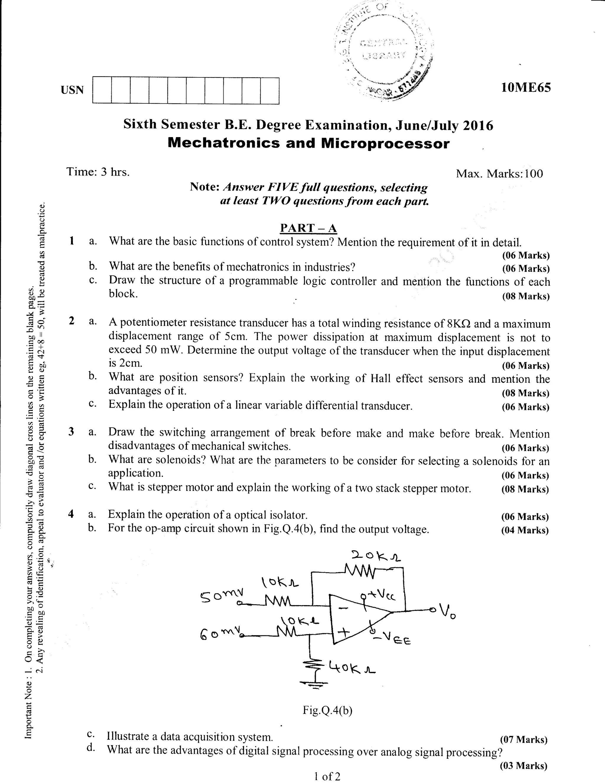 USN 10ME6s
Sixth Semester B.E. f)egree Examination, June/July 2016
Mechatronics and Microprocessor
Time: 3 hrs. Max. Marks: 100
Note: Answer FIVE full questions, selecting
at least TWO questions from euch part.
PART _ A
a. What are the basic functions of control system? Mention the requirement of it in detail.
(06 Marks)
(06 Marks)
the functions of each
(08 Marks)
q,)
(.)
()
!
(:-
o
ad
(.)
C)
!
frR
Q;-
ta
E<>
7tn
{t,e
.= c
d$
g tl.,
Cj)C
.EC)
oB
82
aX
(-) q)
((l0
50tr
.s6
>rn
-(Efi3 -t
'rO 63
-.,6
5uu)-
c.eFo.
0();
?.Y,
6 : !.
-a tE
EE:i 6)
?c
>',*
^^Ctro0
(J=
=9
=c)()
=ao<
-
c.l
(l)
z
C,
:-
e
b. What are the benefits of mechatronics in industries?
c. Draw the structure of a programmable logic controller and mention
block.
a. A potentiometer resistance transducer has a total winding resistance of 8KO and a maximum
displacement range of 5cm. The power dissipation at maximum displacement is not to
exceed 50 mW. Determine the output voltage of the transducer when the input displacement
is 2cm.
b. what are position sensors? Explain the working of Hall
advantages of it.
(06 Marks)
effect sensors and mention the
(08 Marks)
(06 Nlarks)
break. Mention
(06 N{arks)
solenoids for an
(06 Marks)
(08 Marks)
(06 Marks)
(04 Marks)
c. Explain the operation of a linear variable differential transducer.
a. Draw the switching arrangement of break before make and make before
disadvantages of mechanical switches.
b. What are solenoids? What are the parameters to be consicler for selecting a
application.
c. What is stepper motor and explain the working of a two stack stepper motor.
a. Explain the operation of a optical isolator.
b. For the op-amp circuit shown in Fig.Q.4(b), find the output voltage.
Fig.Q.a(b)
c. Illustrate a dataacquisition system. (07 Marks)
d' What are the advantages of digitot signal processing over analog signal processing?
1 0f 2
(03 Marks)
L o k-rf
 