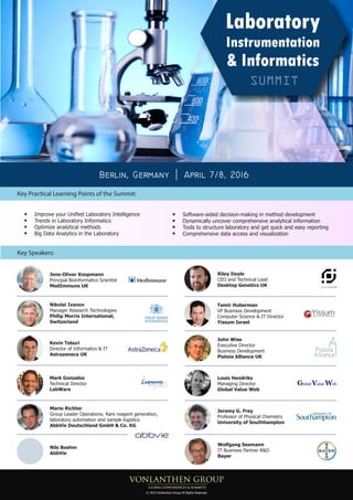 Key Practical Learning Points of the Summit:
Berlin, Germany April 7/8, 2016
Mario Richter
Group Leader Operations; Rare reagent generation,
laboratory automation and sample logistics
AbbVie Deutschland GmbH & Co. KG
Key Speakers:
Nils Boehm
AbbVie
Jens-Oliver Koopmann
Principal Bioinformatics Scientist
MedImmune UK
Nikolai Ivanov
Manager Research Technologies
Philip Morris International,
Switzerland
Tamir Huberman
VP Business Development
Computer Science & IT Director
Yissum Israel
John Wise
Executive Director
Business Development
Pistoia Alliance UK
Mark Gonzalez
Technical Director
LabWare
Kevin Teburi
Director of Informatics & IT
Astrazeneca UK
Riley Doyle
CEO and Technical Lead
Desktop Genetics UK
Improve your Unified Laboratory Intelligence
Trends in Laboratory Informatics
Optimize analytical methods
Big Data Analytics in the Laboratory
Software-aided decision-making in method development
Dynamically uncover comprehensive analytical information
Tools to structure laboratory and get quick and easy reporting
Comprehensive data access and visualization
Jeremy G. Frey
Professor of Physical Chemistry
University of Southhampton
Louis Hendriks
Managing Director
Global Value Web
© 2015 Vonlanthen Group All Rights Reserved
Wolfgang Seemann
IT Business Partner R&D
Bayer
 