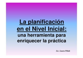 La planificación
en el Nivel Inicial:
una herramienta para
enriquecer la práctica
Lic. Laura Pitluk
 