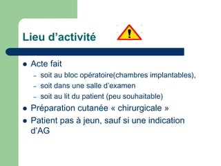 Lieu d’activité
 Acte fait
– soit au bloc opératoire(chambres implantables),
– soit dans une salle d’examen
– soit au lit du patient (peu souhaitable)
 Préparation cutanée « chirurgicale »
 Patient pas à jeun, sauf si une indication
d’AG
 