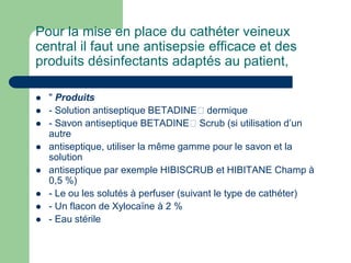 Pour la mise en place du cathéter veineux
central il faut une antisepsie efficace et des
produits désinfectants adaptés au patient,
 " Produits
 - Solution antiseptique BETADINE dermique
 - Savon antiseptique BETADINE Scrub (si utilisation d’un
autre
 antiseptique, utiliser la même gamme pour le savon et la
solution
 antiseptique par exemple HIBISCRUB et HIBITANE Champ à
0,5 %)
 - Le ou les solutés à perfuser (suivant le type de cathéter)
 - Un flacon de Xylocaïne à 2 %
 - Eau stérile
 